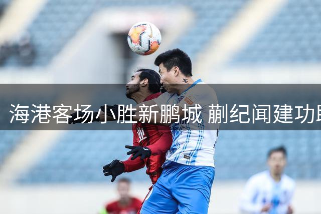 海港客场小胜新鹏城 蒯纪闻建功助球队五轮不败